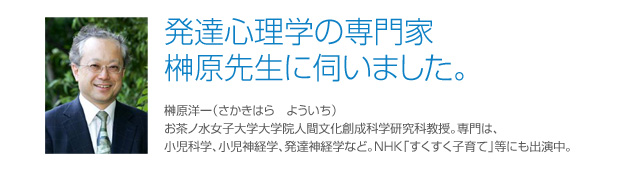 榊原先生インタビュー 榊原洋一（さかきはら　よういち）お茶ノ水女子大学大学院人間文化創成科学研究科教授。専門は、小児科学、小児神経学、発達神経学など。NHK「すくすく子育て」等にも出演中。 