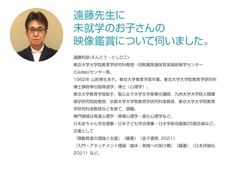 遠藤利彦先生に未就学のお子さんの映像鑑賞について伺いました。東京大学大学院教育学研究科教授・同附属発達保育実践政策学センター(Cedep)センター長。
        1962年 山形県生まれ。東京大学教育学部卒業。東京大学大学院教育学研究科博士課程単位取得退学。博士（心理学）。